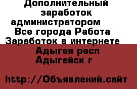 Дополнительный заработок администратором!!!! - Все города Работа » Заработок в интернете   . Адыгея респ.,Адыгейск г.